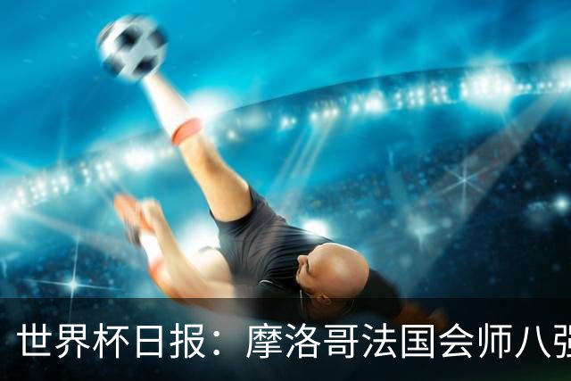 世界杯日报：摩洛哥法国会师八强 图赫尔辟谣球员使用伟哥