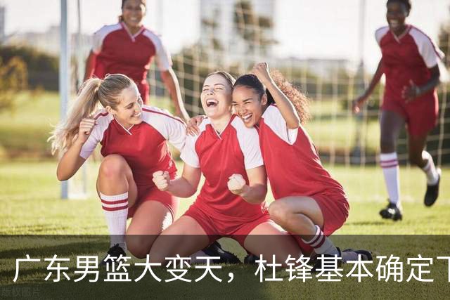 广东男篮大变天，杜锋基本确定下课，六大问题明显，球迷直呼“天亮了”！