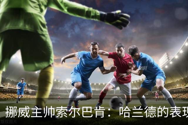 挪威主帅索尔巴肯：哈兰德的表现在预料之中，全队发挥接近完美